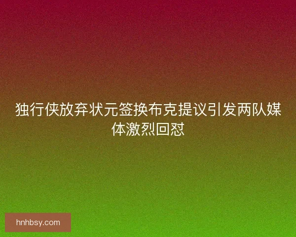 独行侠放弃状元签换布克提议引发两队媒体激烈回怼