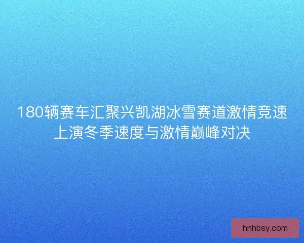 180辆赛车汇聚兴凯湖冰雪赛道激情竞速上演冬季速度与激情巅峰对决