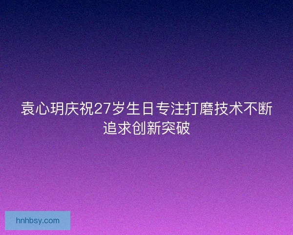 袁心玥庆祝27岁生日专注打磨技术不断追求创新突破