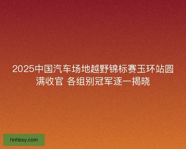 2025中国汽车场地越野锦标赛玉环站圆满收官 各组别冠军逐一揭晓