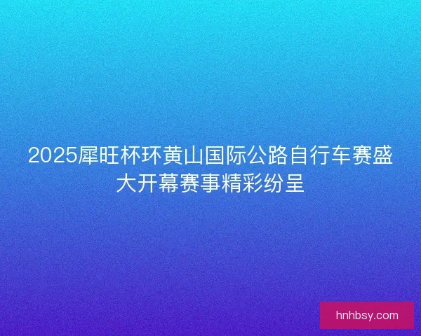 2025犀旺杯环黄山国际公路自行车赛盛大开幕赛事精彩纷呈