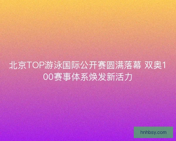 北京TOP游泳国际公开赛圆满落幕 双奥100赛事体系焕发新活力