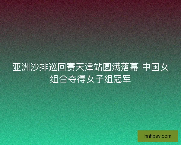 亚洲沙排巡回赛天津站圆满落幕 中国女组合夺得女子组冠军