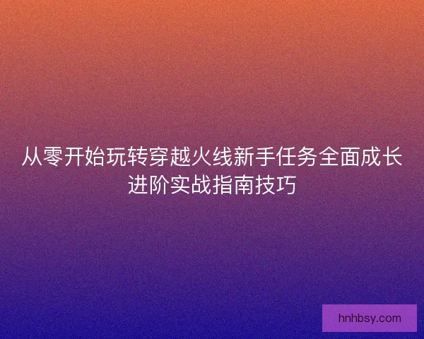 从零开始玩转穿越火线新手任务全面成长进阶实战指南技巧