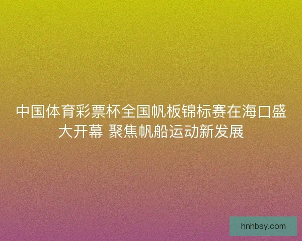 中国体育彩票杯全国帆板锦标赛在海口盛大开幕 聚焦帆船运动新发展