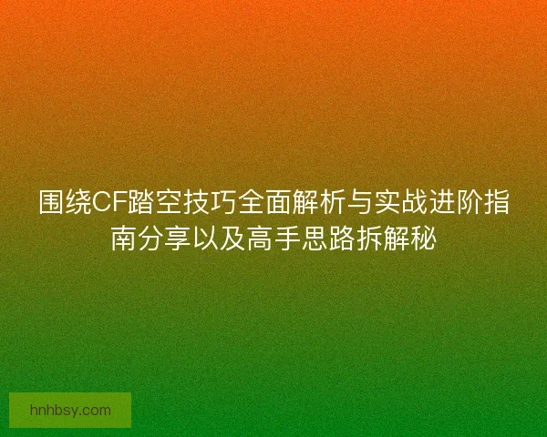 围绕CF踏空技巧全面解析与实战进阶指南分享以及高手思路拆解秘