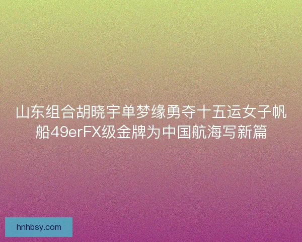 山东组合胡晓宇单梦缘勇夺十五运女子帆船49erFX级金牌为中国航海写新篇